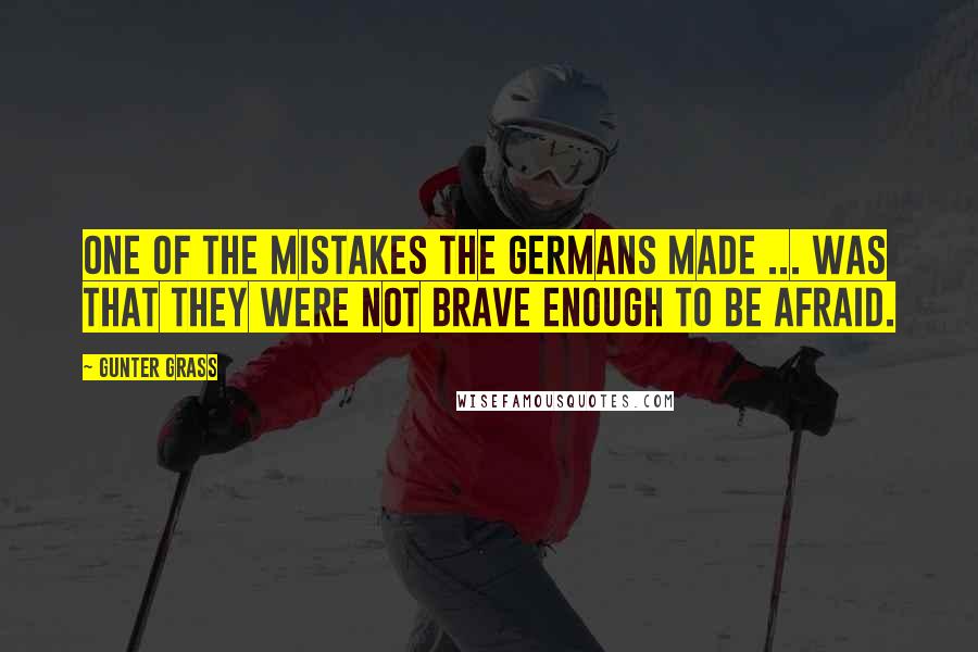 Gunter Grass Quotes: One of the mistakes the Germans made ... was that they were not brave enough to be afraid.