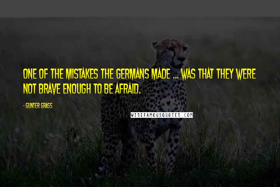 Gunter Grass Quotes: One of the mistakes the Germans made ... was that they were not brave enough to be afraid.