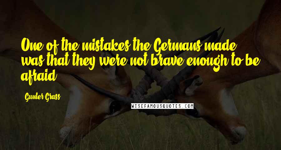 Gunter Grass Quotes: One of the mistakes the Germans made ... was that they were not brave enough to be afraid.