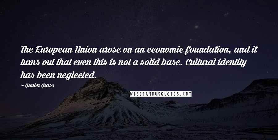 Gunter Grass Quotes: The European Union arose on an economic foundation, and it turns out that even this is not a solid base. Cultural identity has been neglected.