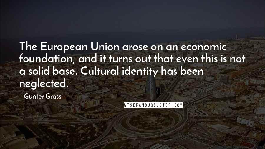 Gunter Grass Quotes: The European Union arose on an economic foundation, and it turns out that even this is not a solid base. Cultural identity has been neglected.