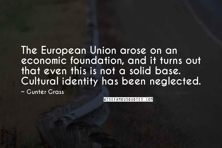 Gunter Grass Quotes: The European Union arose on an economic foundation, and it turns out that even this is not a solid base. Cultural identity has been neglected.