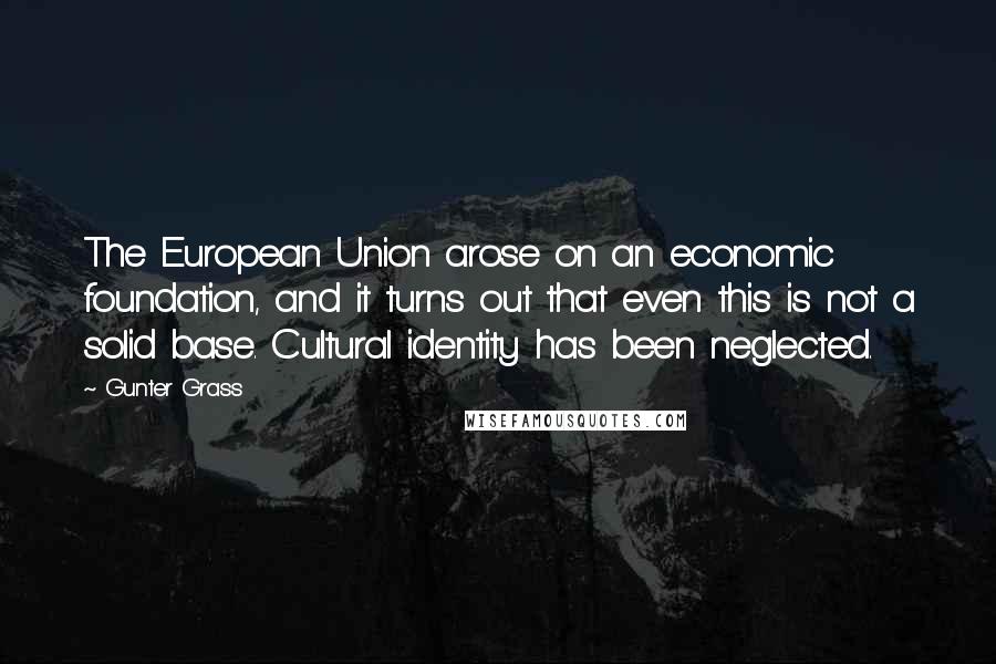 Gunter Grass Quotes: The European Union arose on an economic foundation, and it turns out that even this is not a solid base. Cultural identity has been neglected.