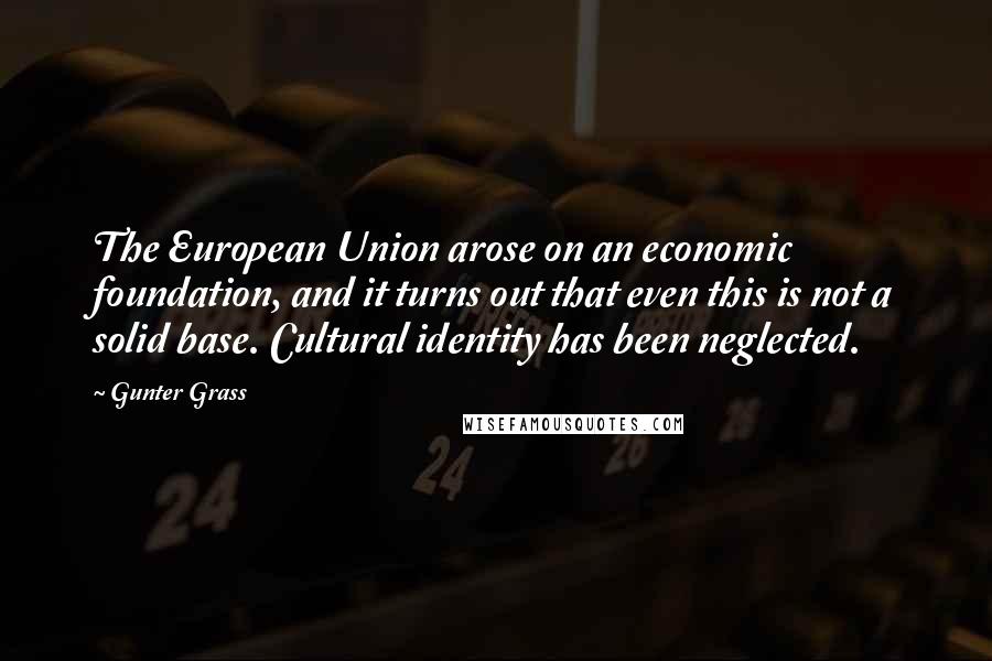 Gunter Grass Quotes: The European Union arose on an economic foundation, and it turns out that even this is not a solid base. Cultural identity has been neglected.