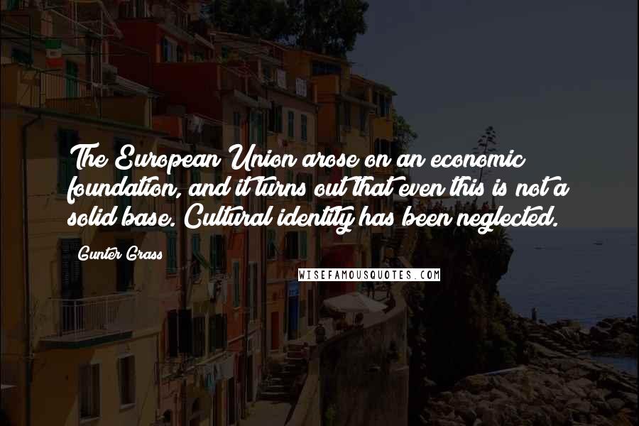 Gunter Grass Quotes: The European Union arose on an economic foundation, and it turns out that even this is not a solid base. Cultural identity has been neglected.