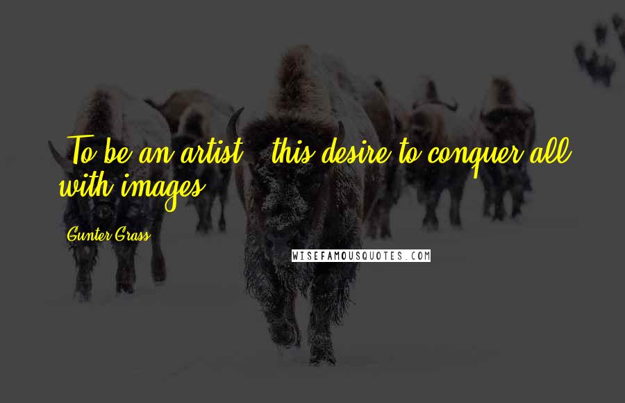 Gunter Grass Quotes: [To be an artist,] this desire to conquer all with images.
