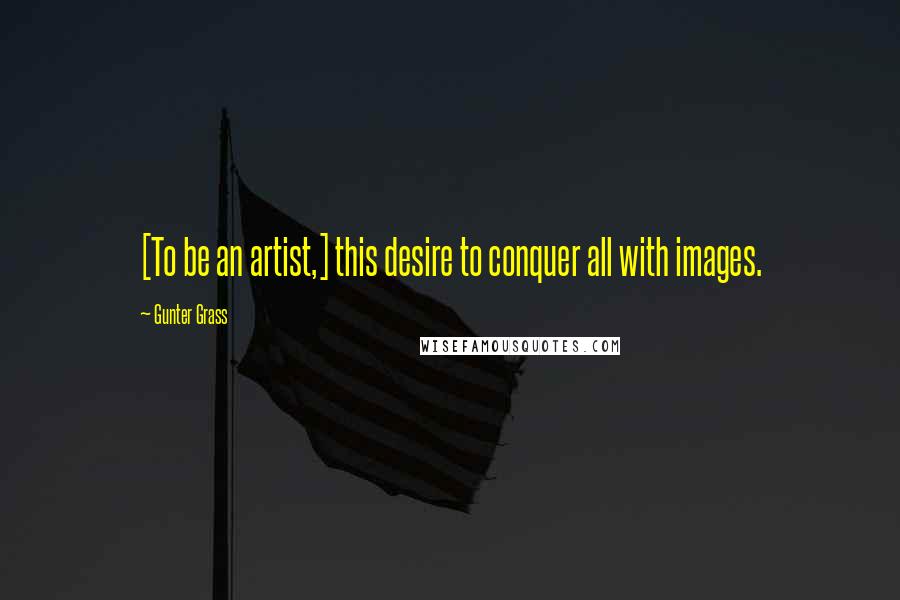 Gunter Grass Quotes: [To be an artist,] this desire to conquer all with images.