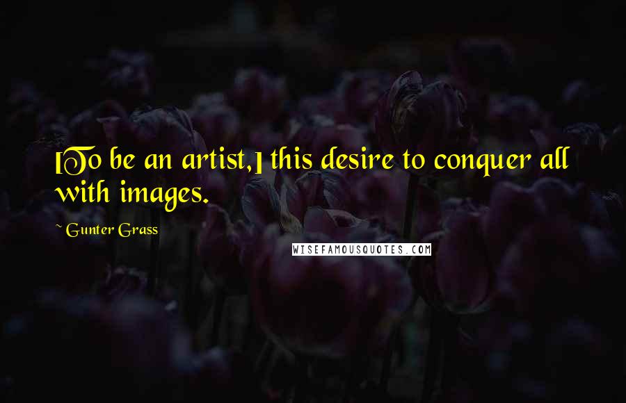 Gunter Grass Quotes: [To be an artist,] this desire to conquer all with images.