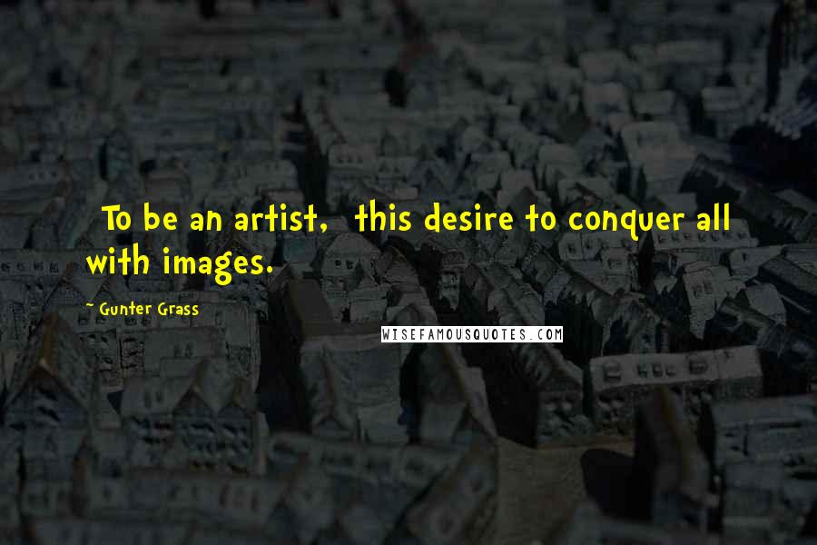 Gunter Grass Quotes: [To be an artist,] this desire to conquer all with images.