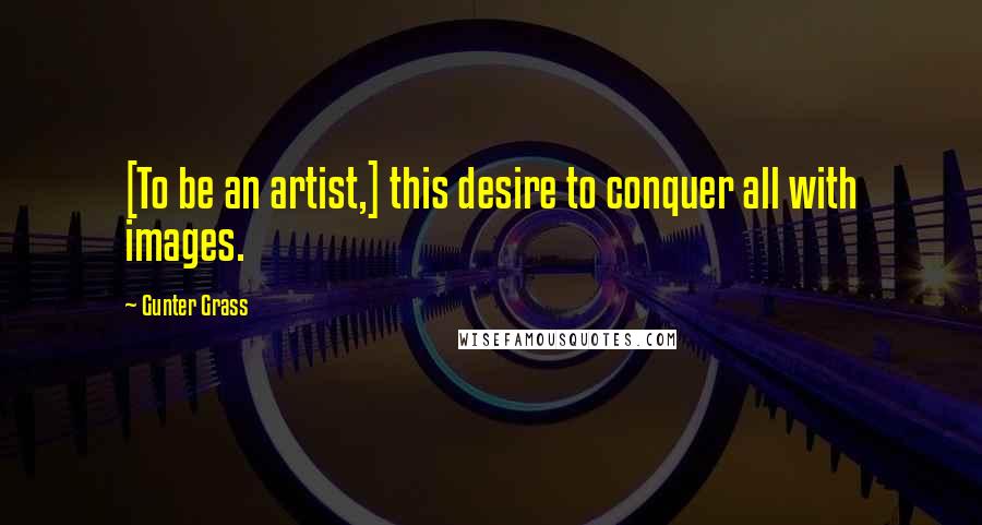 Gunter Grass Quotes: [To be an artist,] this desire to conquer all with images.