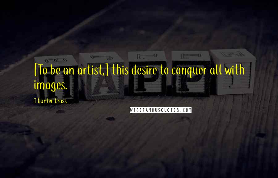 Gunter Grass Quotes: [To be an artist,] this desire to conquer all with images.
