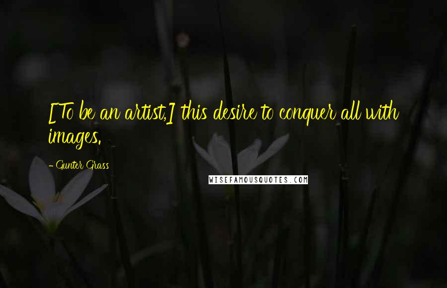 Gunter Grass Quotes: [To be an artist,] this desire to conquer all with images.