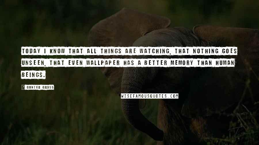 Gunter Grass Quotes: Today I know that all things are watching, that nothing goes unseen, that even wallpaper has a better memory than human beings.