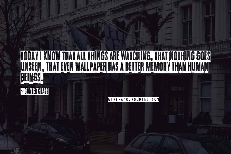 Gunter Grass Quotes: Today I know that all things are watching, that nothing goes unseen, that even wallpaper has a better memory than human beings.