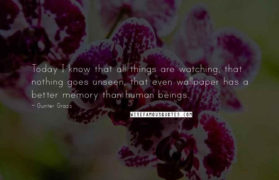 Gunter Grass Quotes: Today I know that all things are watching, that nothing goes unseen, that even wallpaper has a better memory than human beings.