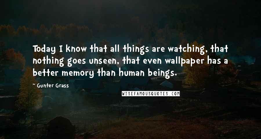 Gunter Grass Quotes: Today I know that all things are watching, that nothing goes unseen, that even wallpaper has a better memory than human beings.