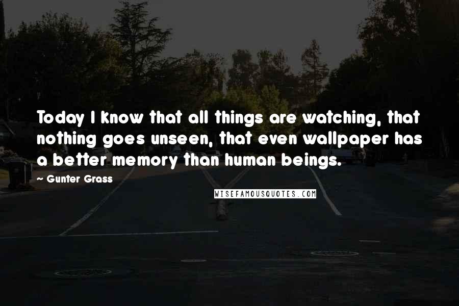 Gunter Grass Quotes: Today I know that all things are watching, that nothing goes unseen, that even wallpaper has a better memory than human beings.