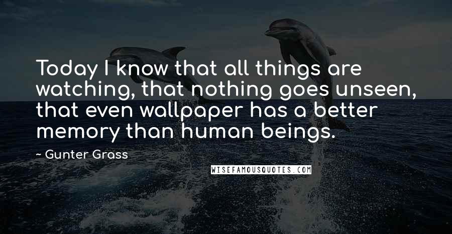 Gunter Grass Quotes: Today I know that all things are watching, that nothing goes unseen, that even wallpaper has a better memory than human beings.