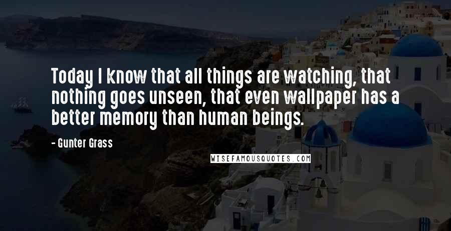 Gunter Grass Quotes: Today I know that all things are watching, that nothing goes unseen, that even wallpaper has a better memory than human beings.