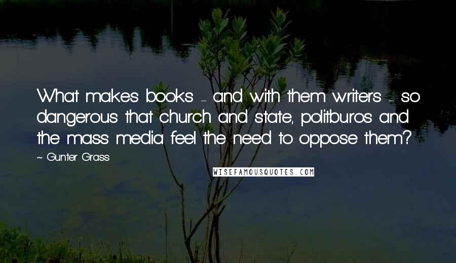 Gunter Grass Quotes: What makes books - and with them writers - so dangerous that church and state, politburos and the mass media feel the need to oppose them?