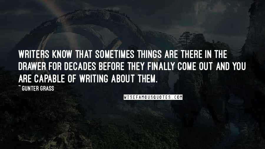 Gunter Grass Quotes: Writers know that sometimes things are there in the drawer for decades before they finally come out and you are capable of writing about them.