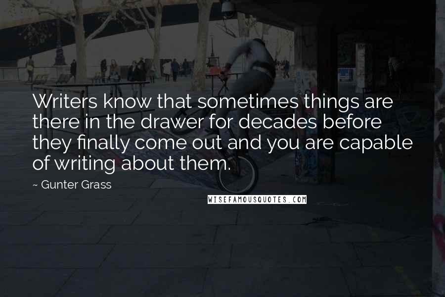 Gunter Grass Quotes: Writers know that sometimes things are there in the drawer for decades before they finally come out and you are capable of writing about them.