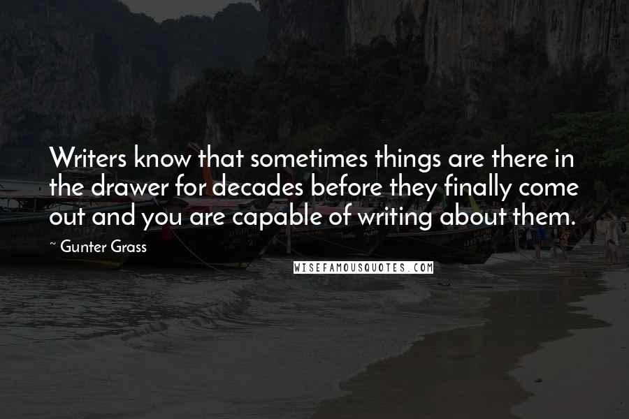 Gunter Grass Quotes: Writers know that sometimes things are there in the drawer for decades before they finally come out and you are capable of writing about them.