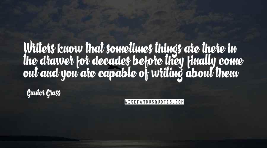 Gunter Grass Quotes: Writers know that sometimes things are there in the drawer for decades before they finally come out and you are capable of writing about them.