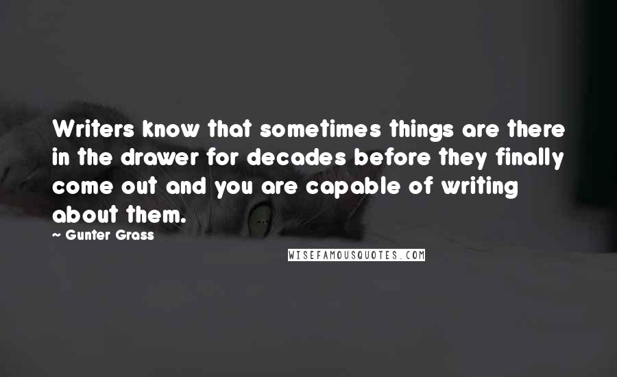 Gunter Grass Quotes: Writers know that sometimes things are there in the drawer for decades before they finally come out and you are capable of writing about them.