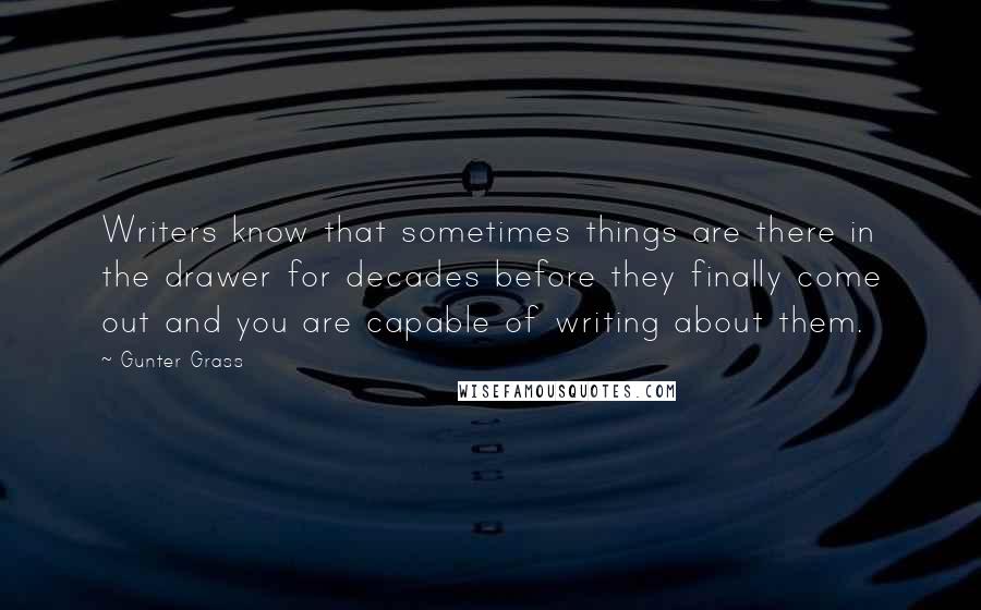 Gunter Grass Quotes: Writers know that sometimes things are there in the drawer for decades before they finally come out and you are capable of writing about them.