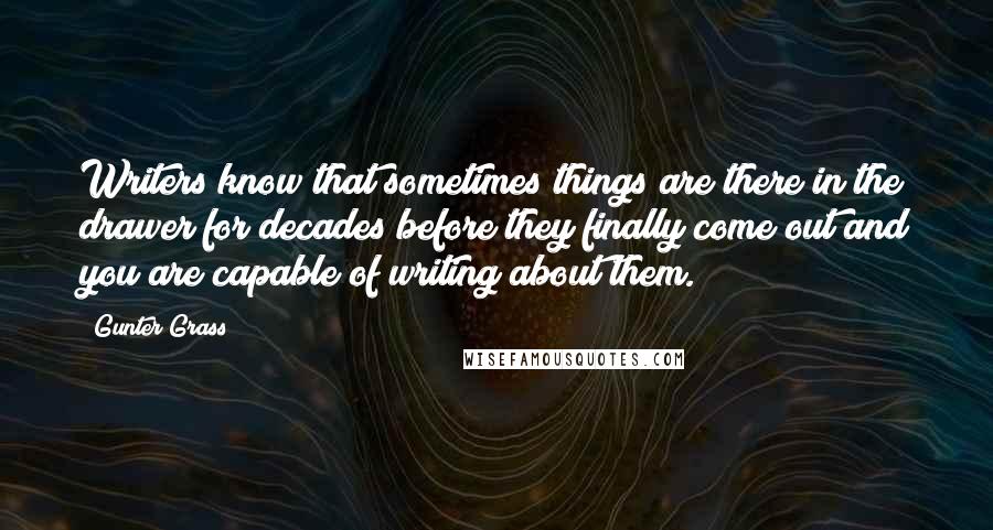 Gunter Grass Quotes: Writers know that sometimes things are there in the drawer for decades before they finally come out and you are capable of writing about them.