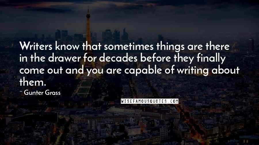 Gunter Grass Quotes: Writers know that sometimes things are there in the drawer for decades before they finally come out and you are capable of writing about them.