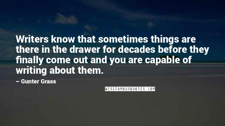 Gunter Grass Quotes: Writers know that sometimes things are there in the drawer for decades before they finally come out and you are capable of writing about them.