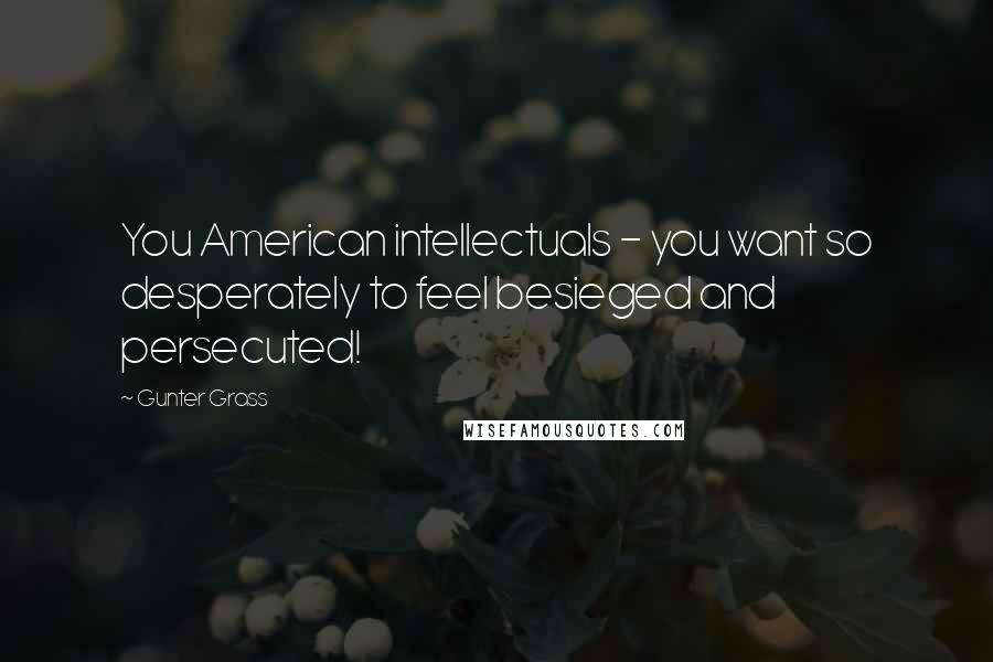 Gunter Grass Quotes: You American intellectuals - you want so desperately to feel besieged and persecuted!