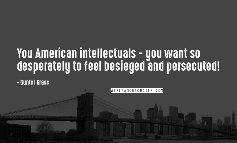 Gunter Grass Quotes: You American intellectuals - you want so desperately to feel besieged and persecuted!