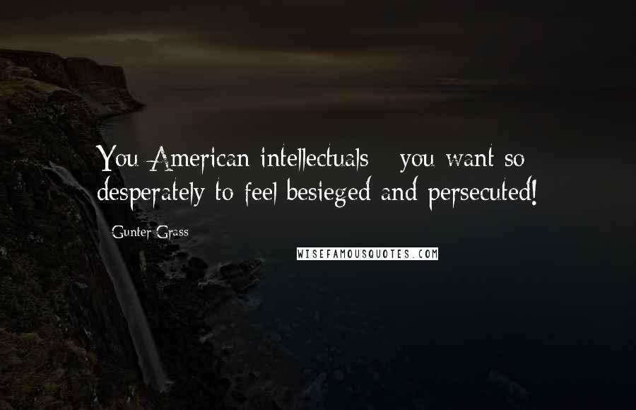 Gunter Grass Quotes: You American intellectuals - you want so desperately to feel besieged and persecuted!