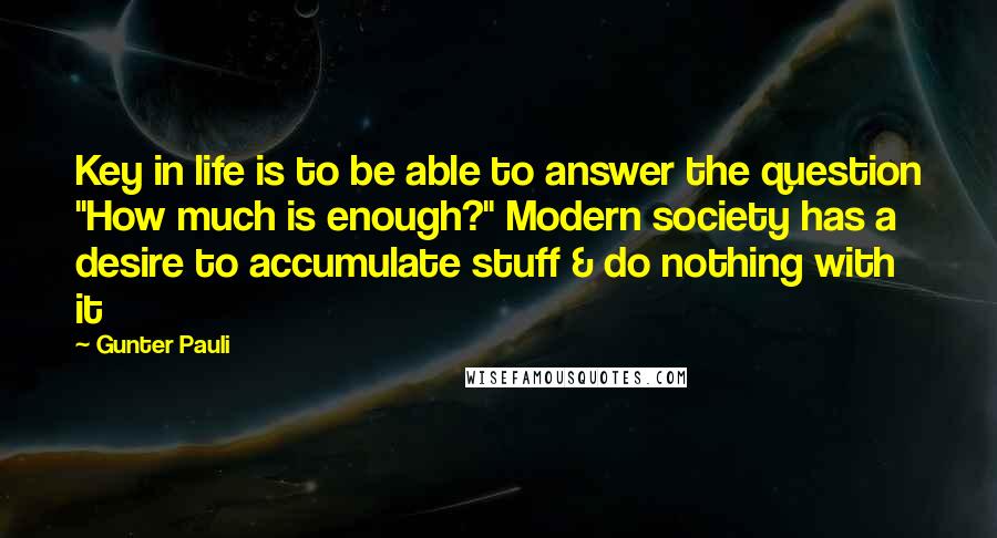 Gunter Pauli Quotes: Key in life is to be able to answer the question "How much is enough?" Modern society has a desire to accumulate stuff & do nothing with it