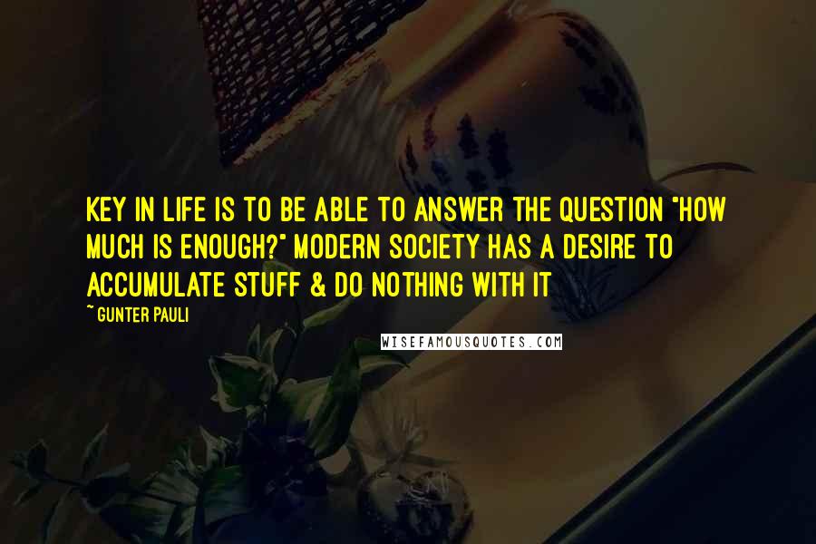 Gunter Pauli Quotes: Key in life is to be able to answer the question "How much is enough?" Modern society has a desire to accumulate stuff & do nothing with it