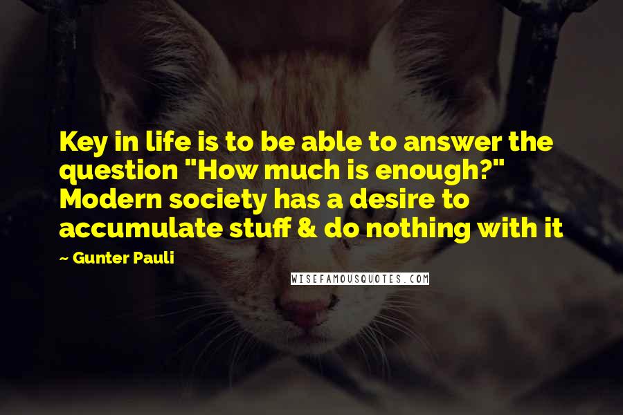 Gunter Pauli Quotes: Key in life is to be able to answer the question "How much is enough?" Modern society has a desire to accumulate stuff & do nothing with it