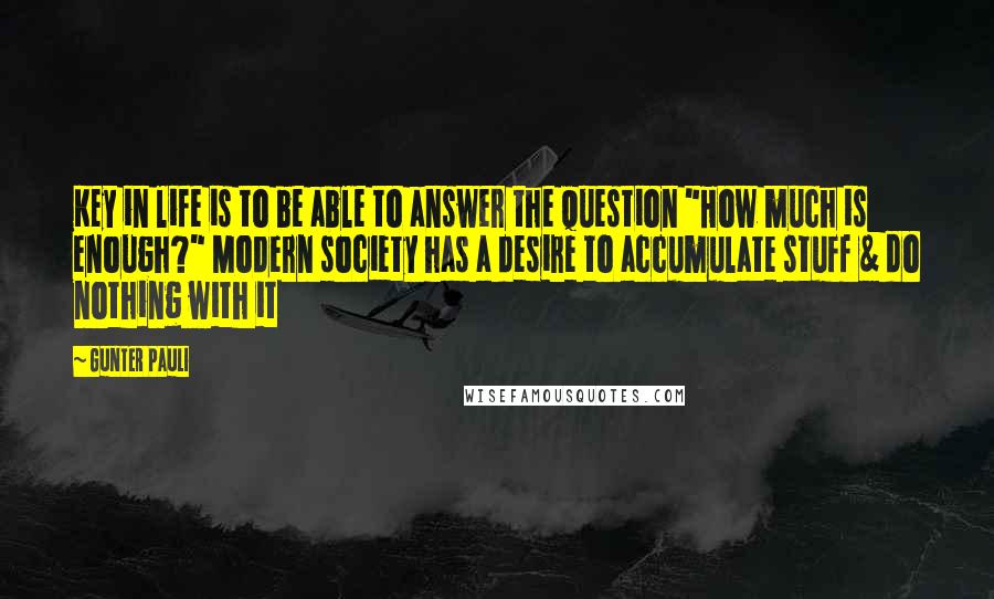 Gunter Pauli Quotes: Key in life is to be able to answer the question "How much is enough?" Modern society has a desire to accumulate stuff & do nothing with it