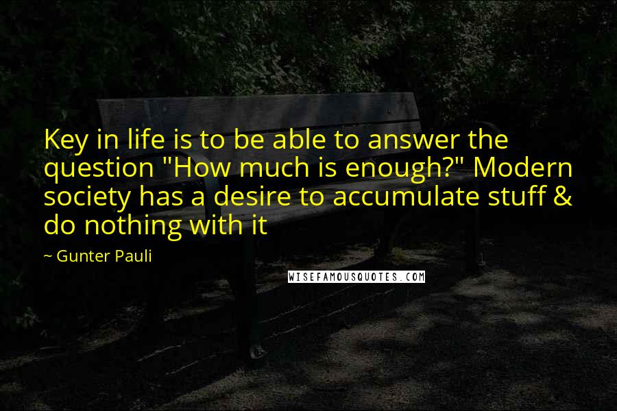 Gunter Pauli Quotes: Key in life is to be able to answer the question "How much is enough?" Modern society has a desire to accumulate stuff & do nothing with it