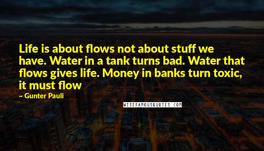 Gunter Pauli Quotes: Life is about flows not about stuff we have. Water in a tank turns bad. Water that flows gives life. Money in banks turn toxic, it must flow