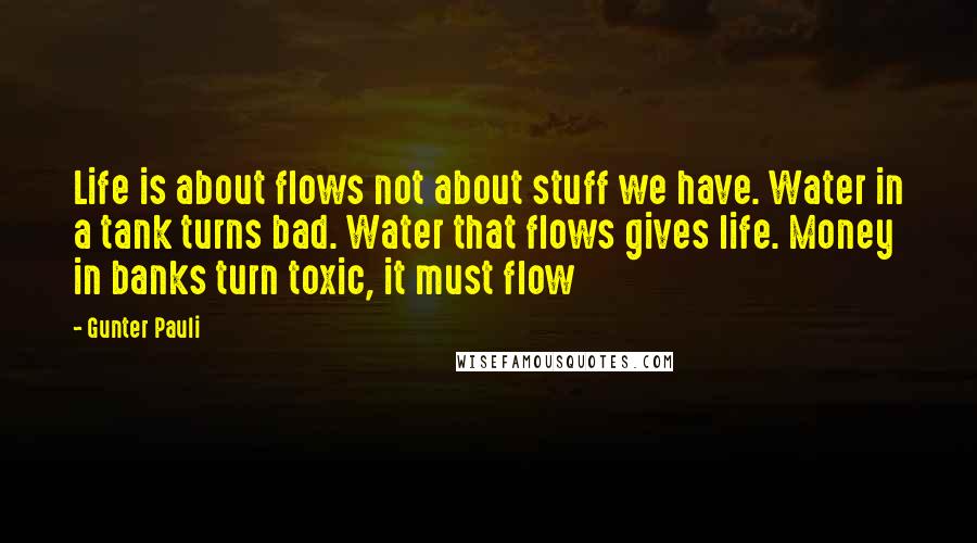 Gunter Pauli Quotes: Life is about flows not about stuff we have. Water in a tank turns bad. Water that flows gives life. Money in banks turn toxic, it must flow