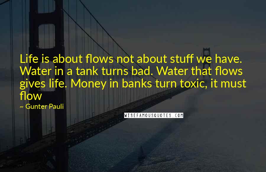 Gunter Pauli Quotes: Life is about flows not about stuff we have. Water in a tank turns bad. Water that flows gives life. Money in banks turn toxic, it must flow