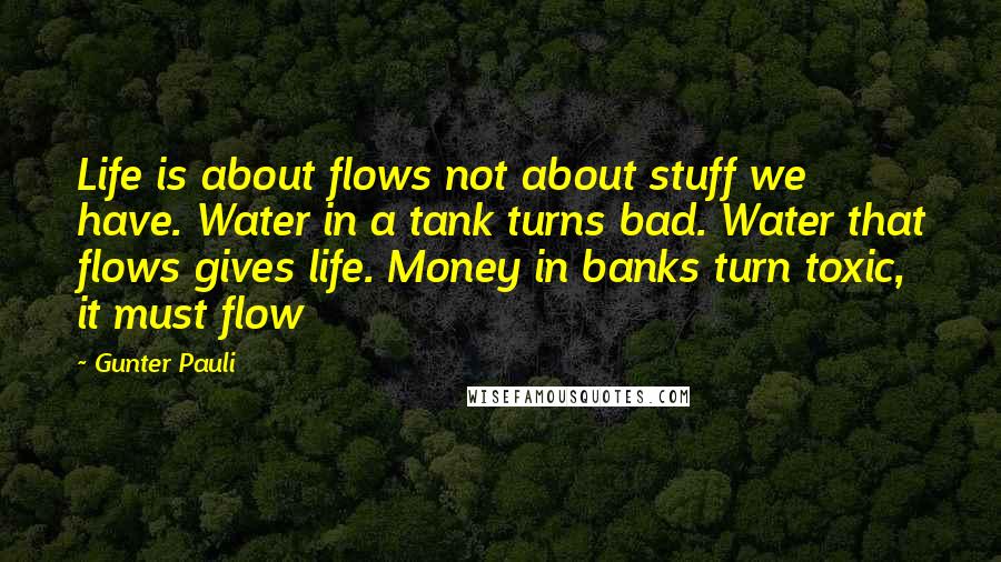 Gunter Pauli Quotes: Life is about flows not about stuff we have. Water in a tank turns bad. Water that flows gives life. Money in banks turn toxic, it must flow