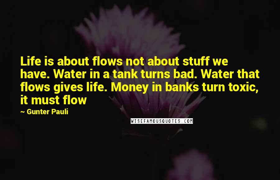 Gunter Pauli Quotes: Life is about flows not about stuff we have. Water in a tank turns bad. Water that flows gives life. Money in banks turn toxic, it must flow