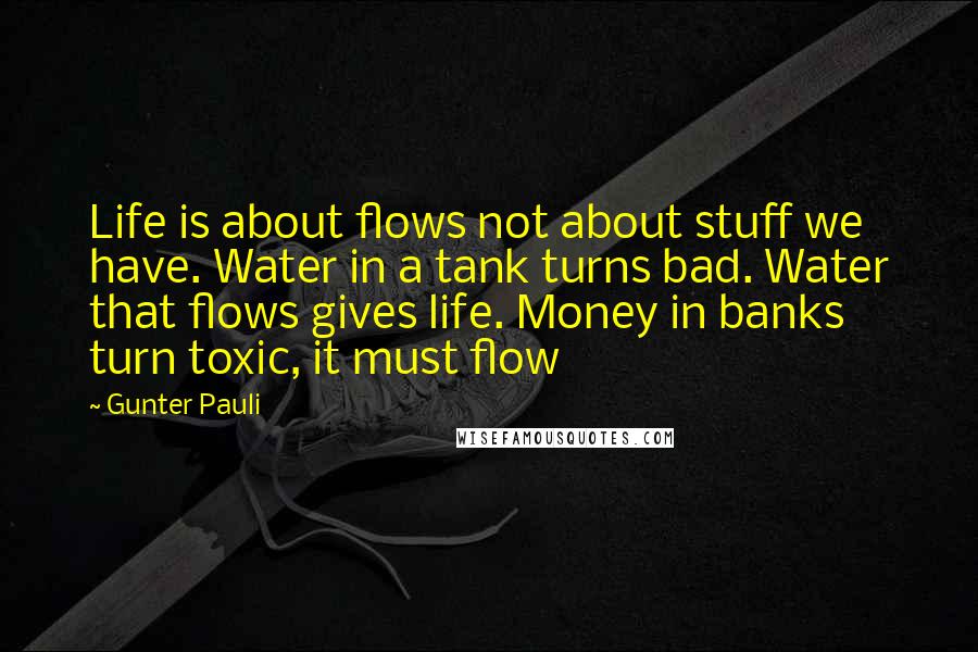 Gunter Pauli Quotes: Life is about flows not about stuff we have. Water in a tank turns bad. Water that flows gives life. Money in banks turn toxic, it must flow