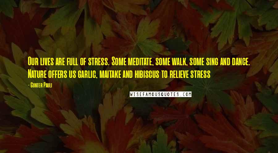 Gunter Pauli Quotes: Our lives are full of stress. Some meditate, some walk, some sing and dance. Nature offers us garlic, maitake and hibiscus to relieve stress