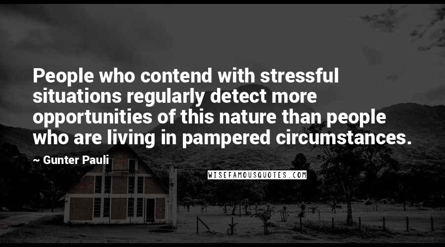 Gunter Pauli Quotes: People who contend with stressful situations regularly detect more opportunities of this nature than people who are living in pampered circumstances.