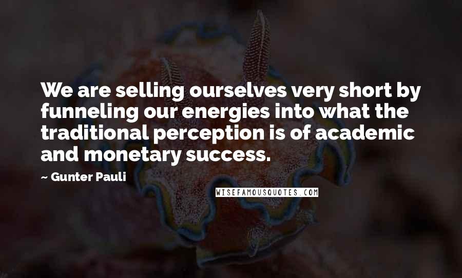 Gunter Pauli Quotes: We are selling ourselves very short by funneling our energies into what the traditional perception is of academic and monetary success.